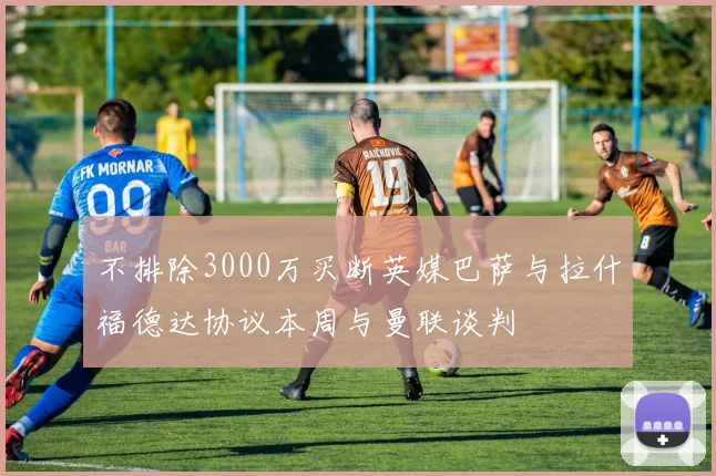 不排除3000万买断英媒巴萨与拉什福德达协议本周与曼联谈判